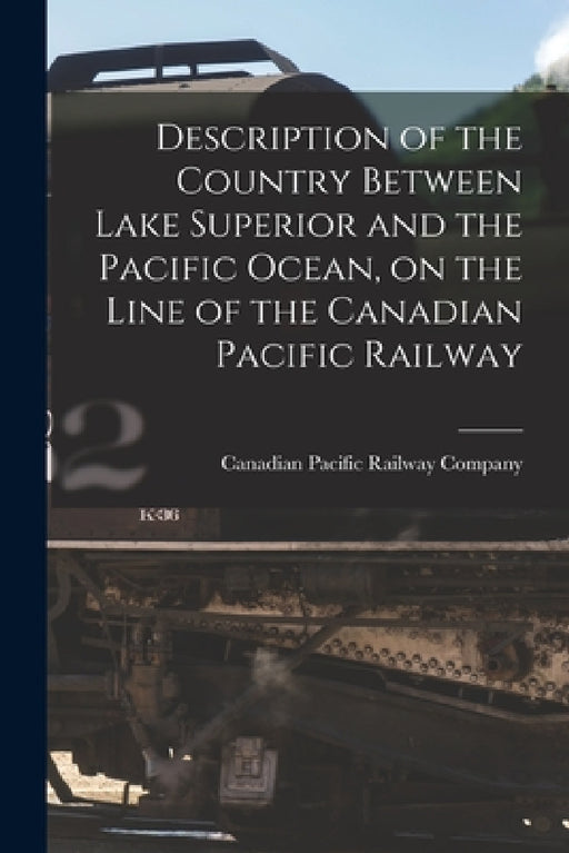 Description of the Country Between Lake Superior and the Pacific Ocean, on the Line of the Canadian Pacific Railway [microform] by Canadian Pacific Railway Company
