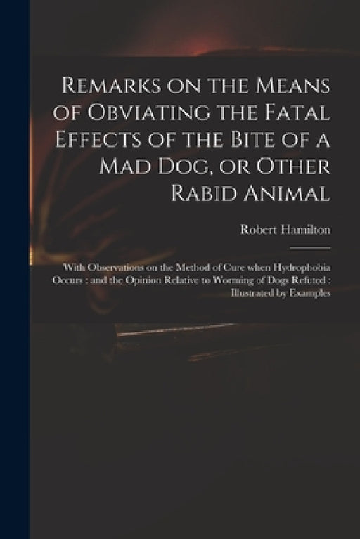 Remarks on the Means of Obviating the Fatal Effects of the Bite of a Mad Dog, or Other Rabid Animal: With Observations on the Method of Cure When Hydr by Robert 1721-1793 Hamilton