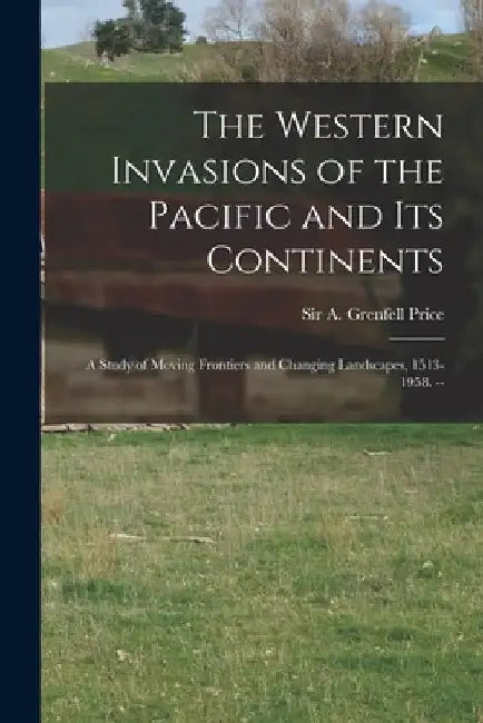 The Western Invasions of the Pacific and Its Continents: a Study of Moving Frontiers and Changing Landscapes, 1513-1958. -- by A. Grenfell (Archibald Grenfel Price