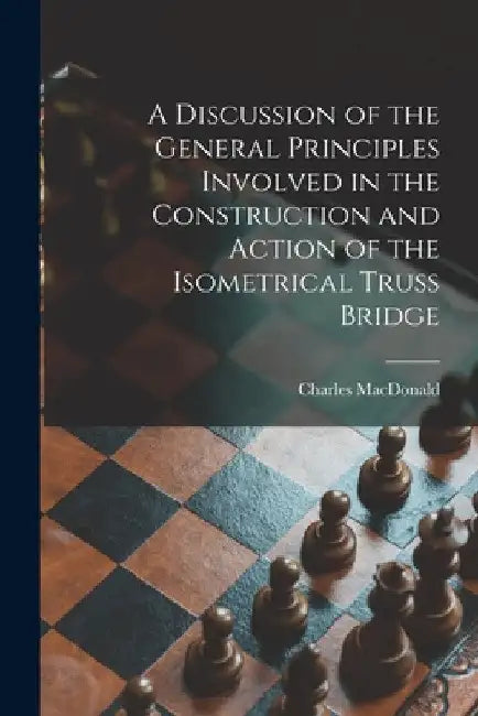 A Discussion of the General Principles Involved in the Construction and Action of the Isometrical Truss Bridge [microform] by Charles 1837-1916? MacDonald