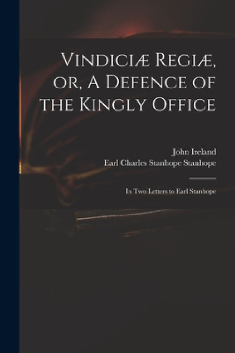 Vindiciæ Regiæ, or, A Defence of the Kingly Office: in Two Letters to Earl Stanhope by John 1761-1842 Ireland, Charles Stanhope Earl Stanhope