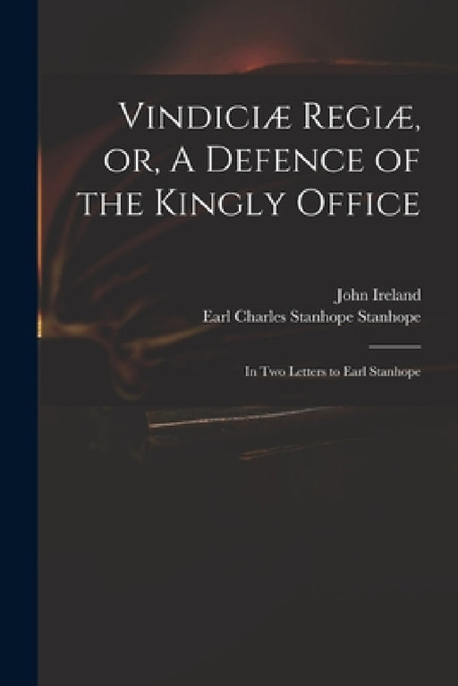 Vindiciæ Regiæ, or, A Defence of the Kingly Office: in Two Letters to Earl Stanhope by John 1761-1842 Ireland, Charles Stanhope Earl Stanhope