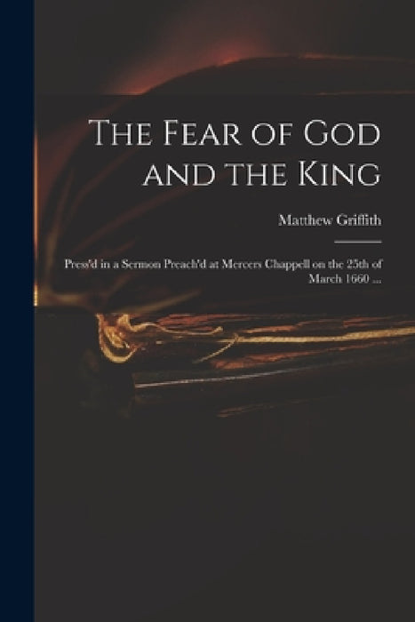 The Fear of God and the King: Press'd in a Sermon Preach'd at Mercers Chappell on the 25th of March 1660 ... by Matthew 1599?-1665 Griffith