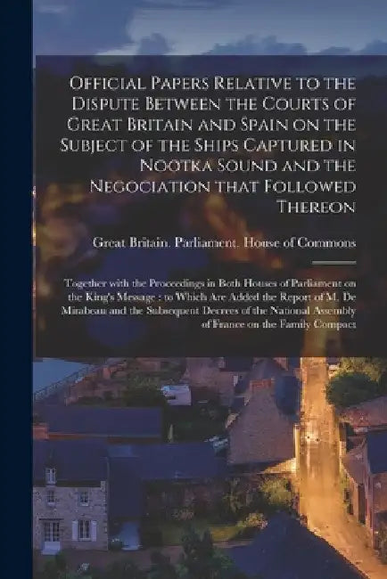 Official Papers Relative to the Dispute Between the Courts of Great Britain and Spain on the Subject of the Ships Captured in Nootka Sound and the Neg by Great Britain Parliament House of C