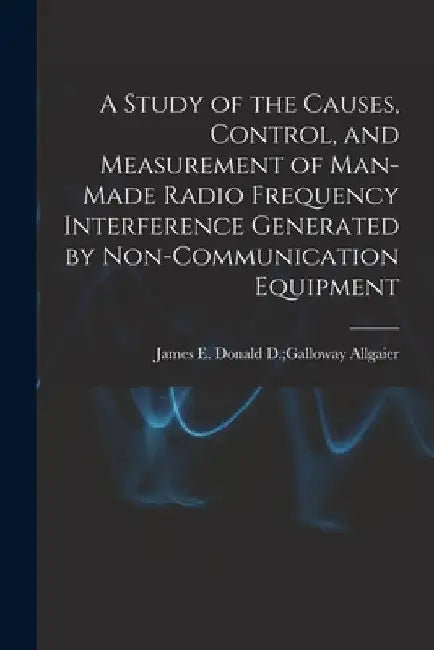 A Study of the Causes, Control, and Measurement of Man-made Radio Frequency Interference Generated by Non-communication Equipment by Donald D. Galloway James E. Allgaier