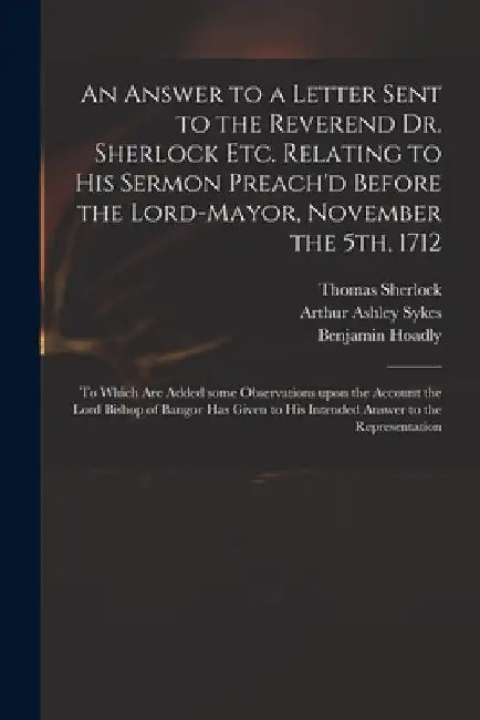 An Answer to a Letter Sent to the Reverend Dr. Sherlock Etc. Relating to His Sermon Preach'd Before the Lord-Mayor, November the 5th, 1712: to Which A by Thomas 1678-1761 Sherlock
