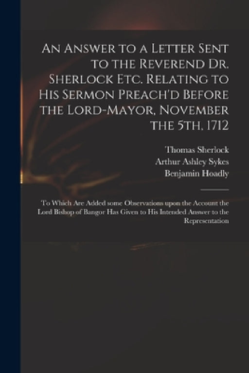 An Answer to a Letter Sent to the Reverend Dr. Sherlock Etc. Relating to His Sermon Preach'd Before the Lord-Mayor, November the 5th, 1712: to Which A by Thomas 1678-1761 Sherlock, Arthur Ashley 1683 or 4-1756 Sykes, Benjamin 1676-1761 Hoadly