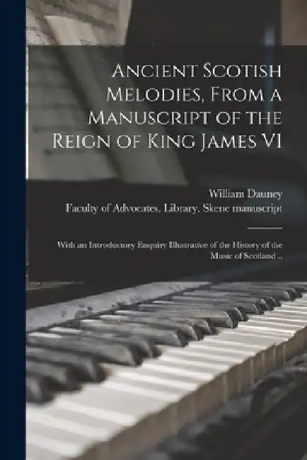 Ancient Scotish Melodies, From a Manuscript of the Reign of King James VI: With an Introductory Enquiry Illustrative of the History of the Music of Sc by William 1800-1843 Dauney
