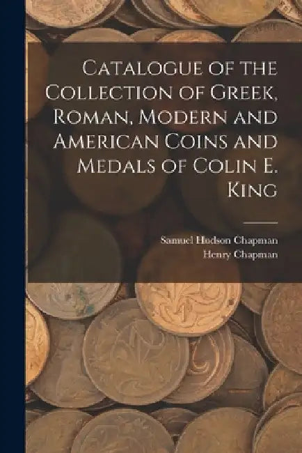 Catalogue of the Collection of Greek, Roman, Modern and American Coins and Medals of Colin E. King by Samuel Hudson Chapman