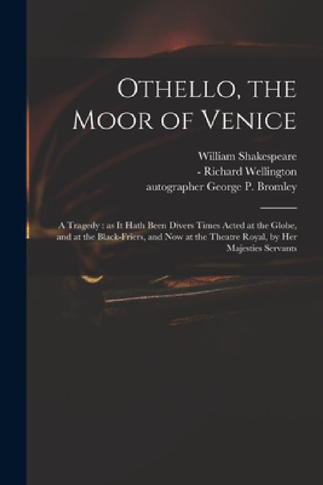 Othello, the Moor of Venice: a Tragedy: as It Hath Been Divers Times Acted at the Globe, and at the Black-Friers, and Now at the Theatre Royal, by by William 1564-1616 Shakespeare, Richard -1715 Wellington, George P. (George Percival) Bromley