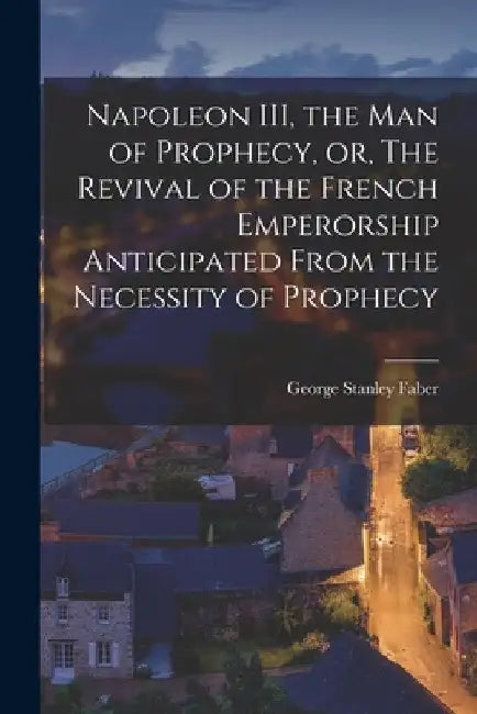 Napoleon III, the Man of Prophecy, or, The Revival of the French Emperorship Anticipated From the Necessity of Prophecy [microform] by George Stanley 1773-1854 Faber