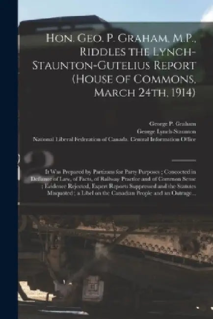 Hon. Geo. P. Graham, M.P., Riddles the Lynch-Staunton-Gutelius Report (House of Commons, March 24th, 1914) [microform]: It Was Prepared by Partizans f by George P. (George Perry) 185 Graham
