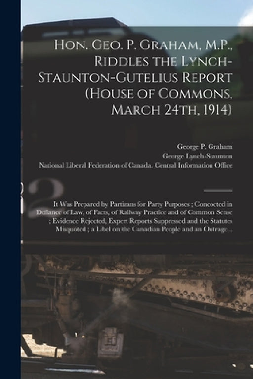 Hon. Geo. P. Graham, M.P., Riddles the Lynch-Staunton-Gutelius Report (House of Commons, March 24th, 1914) [microform]: It Was Prepared by Partizans f by George P. (George Perry) 185 Graham, George 1858-1940 Lynch-Staunton, National Liberal Federation of Canada