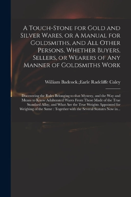 A Touch-stone for Gold and Silver Wares, or A Manual for Goldsmiths, and All Other Persons, Whether Buyers, Sellers, or Wearers of Any Manner of Golds by William Badcock Earle Radcliffe Caley