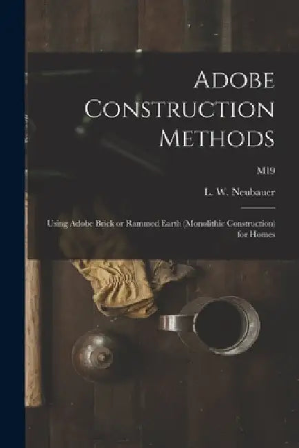Adobe Construction Methods: Using Adobe Brick or Rammed Earth (monolithic Construction) for Homes; M19 by L. W. (Loren Wenzel) 1904- Neubauer