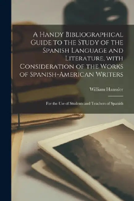 A Handy Bibliographical Guide to the Study of the Spanish Language and Literature, With Consideration of the Works of Spanish-American Writers; for th by William Hanssler