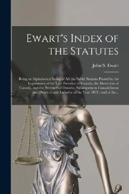 Ewart's Index of the Statutes [microform]: Being an Alphabetical Index of All the Public Statutes Passed by the Legislatures of the Late Province of C by John S. (John Skirving) 1849- Ewart