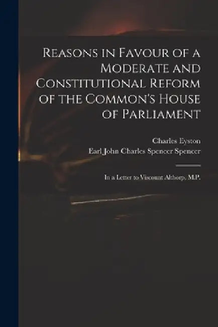 Reasons in Favour of a Moderate and Constitutional Reform of the Common's House of Parliament: in a Letter to Viscount Althorp, M.P. by Charles Eyston