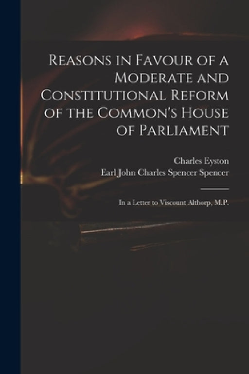 Reasons in Favour of a Moderate and Constitutional Reform of the Common's House of Parliament: in a Letter to Viscount Althorp, M.P. by Charles Eyston, John Charles Spencer Earl Spencer