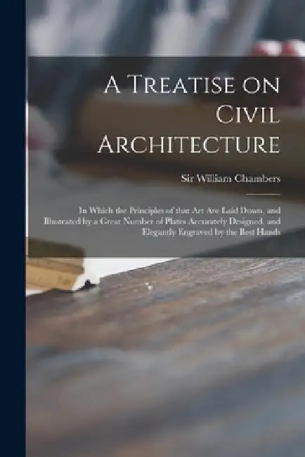 A Treatise on Civil Architecture: in Which the Principles of That Art Are Laid Down, and Illustrated by a Great Number of Plates Accurately Designed, by William Chambers