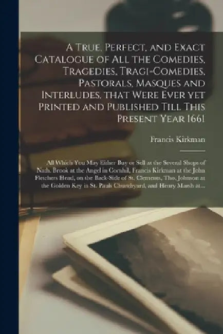 A True, Perfect, and Exact Catalogue of All the Comedies, Tragedies, Tragi-Comedies, Pastorals, Masques and Interludes, That Were Ever yet Printed and by Francis 1632-Ca 1680 Kirkman