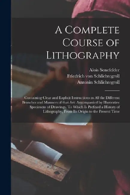 A Complete Course of Lithography: Containing Clear and Explicit Instructions in All the Different Branches and Manners of That Art: Accompanied by Ill by Alois 1771-1834 N. 50009 Senefelder