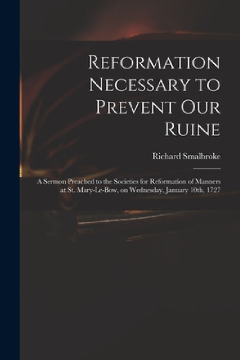Reformation Necessary to Prevent Our Ruine: a Sermon Preached to the Societies for Reformation of Manners at St. Mary-le-Bow, on Wednesday, January 10 by Richard 1672-1749 Smalbroke