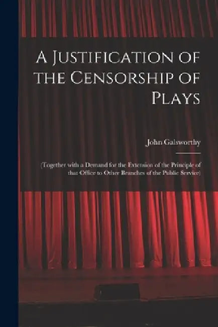 A Justification of the Censorship of Plays: (together With a Demand for the Extension of the Principle of That Office to Other Branches of the Public by John 1867-1933 Galsworthy