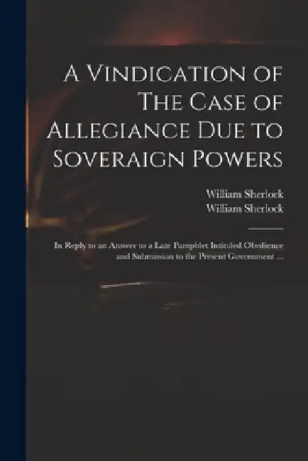 A Vindication of The Case of Allegiance Due to Soveraign Powers: in Reply to an Answer to a Late Pamphlet Intituled Obedience and Submission to the Pr by William 1641?-1707 Sherlock