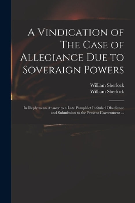 A Vindication of The Case of Allegiance Due to Soveraign Powers: in Reply to an Answer to a Late Pamphlet Intituled Obedience and Submission to the Pr by William 1641?-1707 Sherlock, William 1641?-1707 Case O. Sherlock