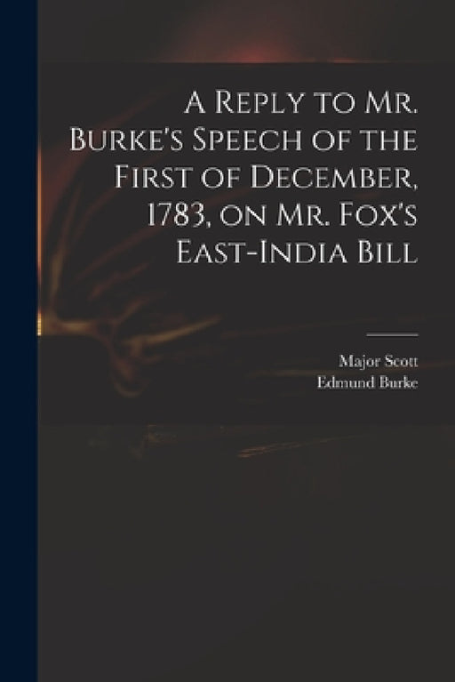 A Reply to Mr. Burke's Speech of the First of December, 1783, on Mr. Fox's East-India Bill by Major (John) 1747-1819 Scott, Edmund 1729-1797 Speech on the Burke