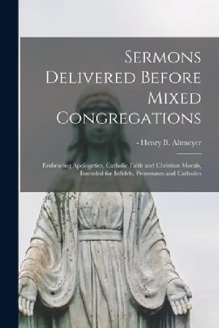 Sermons Delivered Before Mixed Congregations: Embracing Apologetics, Catholic Faith and Christian Morals, Intended for Infidels, Protestants and Catho by Henry B. -1930 Altmeyer