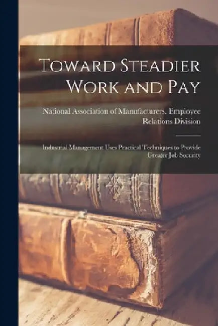 Toward Steadier Work and Pay: Industrial Management Uses Practical Techniques to Provide Greater Job Security by National Association of Manufacturers