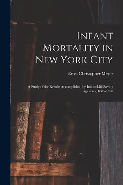 Infant Mortality in New York City: a Study of the Results Accomplished by Infant-life Saving Agencies, 1885-1920 by Ernst Christopher B. 1878 Meyer