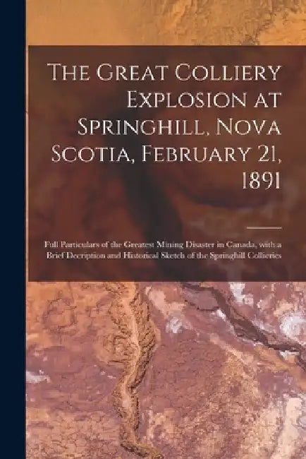 The Great Colliery Explosion at Springhill, Nova Scotia, February 21, 1891 [microform]: Full Particulars of the Greatest Mining Disaster in Canada, Wi by Anonymous