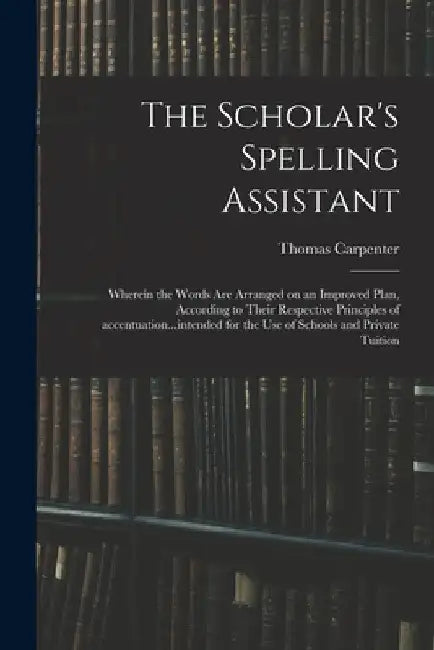 The Scholar's Spelling Assistant; Wherein the Words Are Arranged on an Improved Plan, According to Their Respective Principles of Accentuation...inten by Thomas Carpenter