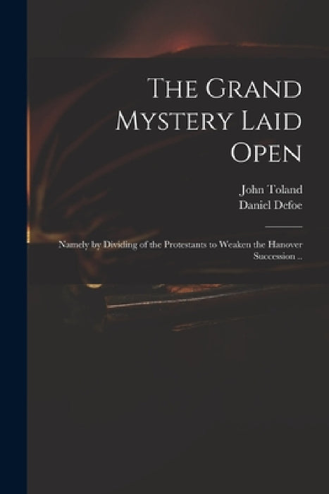 The Grand Mystery Laid Open: Namely by Dividing of the Protestants to Weaken the Hanover Succession .. by John 1670-1722 Toland, Daniel Defoe