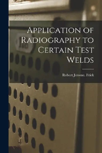Application of Radiography to Certain Test Welds by Robert Jerome Frick