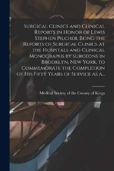 Surgical Clinics and Clinical Reports in Honor of Lewis Stephen Pilcher, Being the Reports of Surgical Clinics at the Hospitals and Clinical Monograph by Medical Society of the County of King