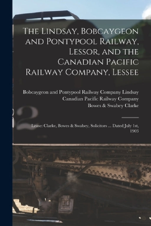The Lindsay, Bobcaygeon and Pontypool Railway, Lessor, and the Canadian Pacific Railway Company, Lessee [microform]: Lease: Clarke, Bowes & Swabey, So by Bobcaygeon And Pontypool Rai Lindsay, Canadian Pacific Railway Company, Bowes &. Swabey (Firm) Clarke