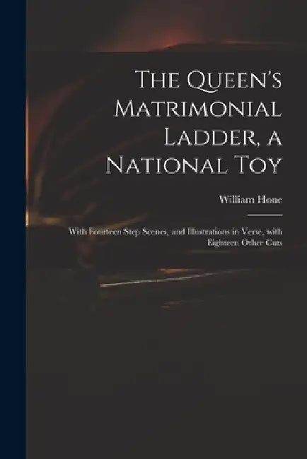 The Queen's Matrimonial Ladder, a National Toy: With Fourteen Step Scenes, and Illustrations in Verse, With Eighteen Other Cuts by William 1780-1842 Hone