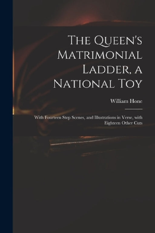 The Queen's Matrimonial Ladder, a National Toy: With Fourteen Step Scenes, and Illustrations in Verse, With Eighteen Other Cuts by William 1780-1842 Hone