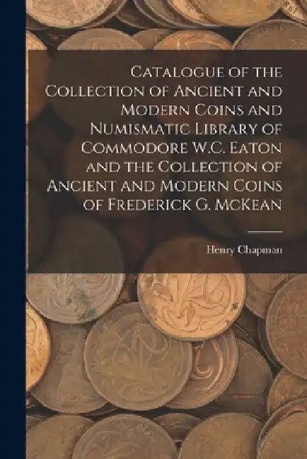 Catalogue of the Collection of Ancient and Modern Coins and Numismatic Library of Commodore W.C. Eaton and the Collection of Ancient and Modern Coins by Henry Chapman