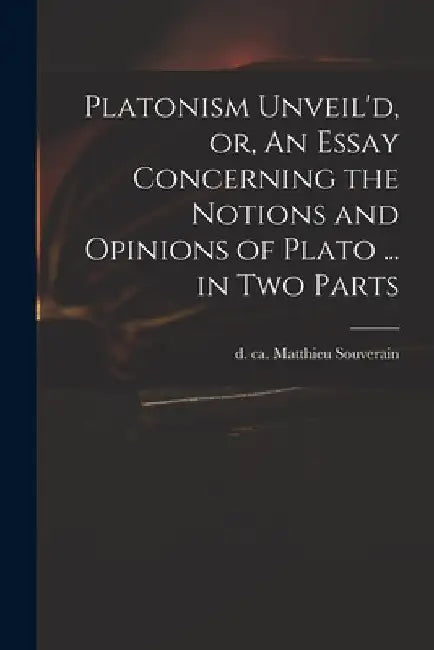 Platonism Unveil'd, or, An Essay Concerning the Notions and Opinions of Plato ... in Two Parts by Matthieu D. Ca 1699 Souverain