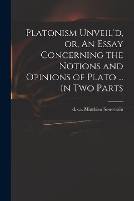 Platonism Unveil'd, or, An Essay Concerning the Notions and Opinions of Plato ... in Two Parts by Matthieu D. Ca 1699 Souverain