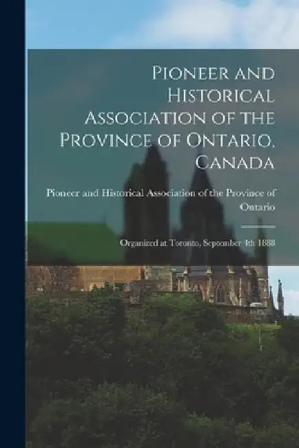 Pioneer and Historical Association of the Province of Ontario, Canada [microform]: Organized at Toronto, September 4th 1888 by Pioneer and Historical Association of