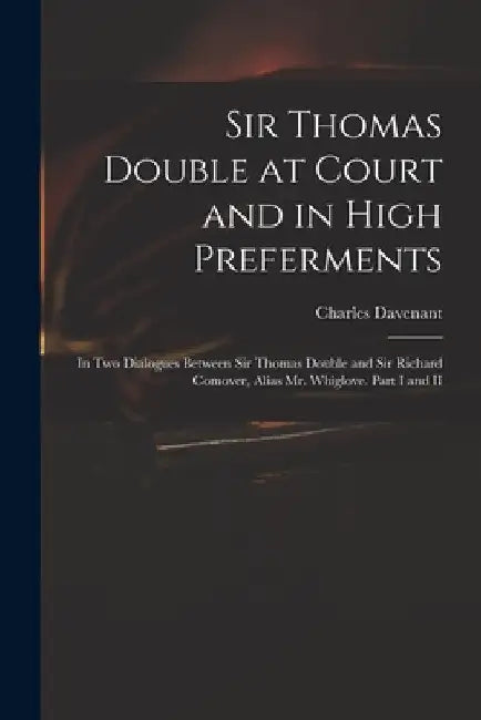 Sir Thomas Double at Court and in High Preferments: in Two Dialogues Between Sir Thomas Double and Sir Richard Comover, Alias Mr. Whiglove. Part I and by Charles 1656-1714 Davenant