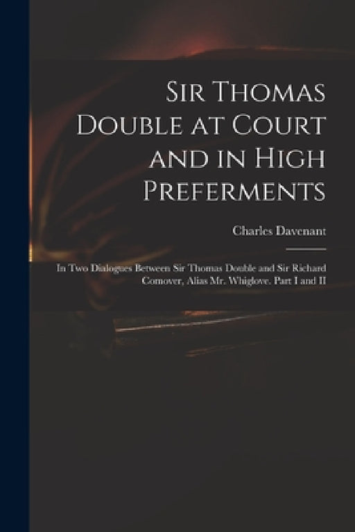 Sir Thomas Double at Court and in High Preferments: in Two Dialogues Between Sir Thomas Double and Sir Richard Comover, Alias Mr. Whiglove. Part I and by Charles 1656-1714 Davenant