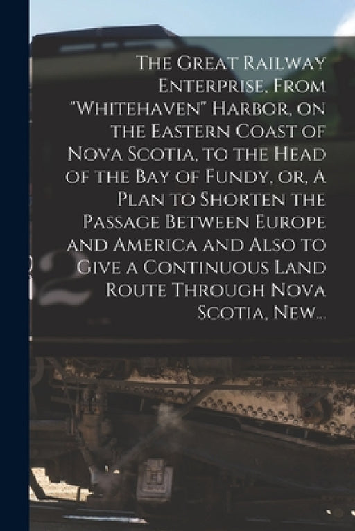 The Great Railway Enterprise, From "Whitehaven" Harbor, on the Eastern Coast of Nova Scotia, to the Head of the Bay of Fundy, or, A Plan to Shorten th by Anonymous