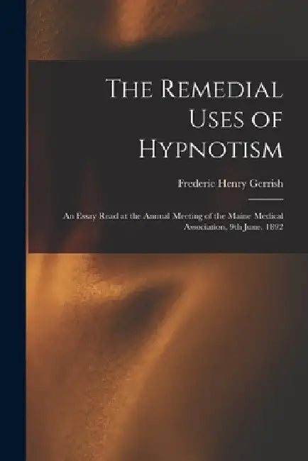 The Remedial Uses of Hypnotism: an Essay Read at the Annual Meeting of the Maine Medical Association, 9th June, 1892 by Frederic Henry 1845-1920 Gerrish